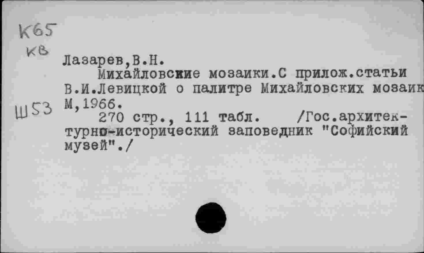 ﻿Кб s* ке>
Лазарев,В.H.
Михайловские мозаики.С прилож.статьи В.И.Левицкой о палитре Михайловских мозаі М,19бб.
270 стр., 111 табл. /Гос.архитектурно-исторический заповедник ’’Софийский музей”./